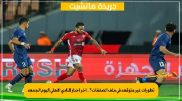 تطورات غير متوقعة في ملف الصفقات؟.. آخر أخبار النادي الأهلي اليوم الجمعة 1